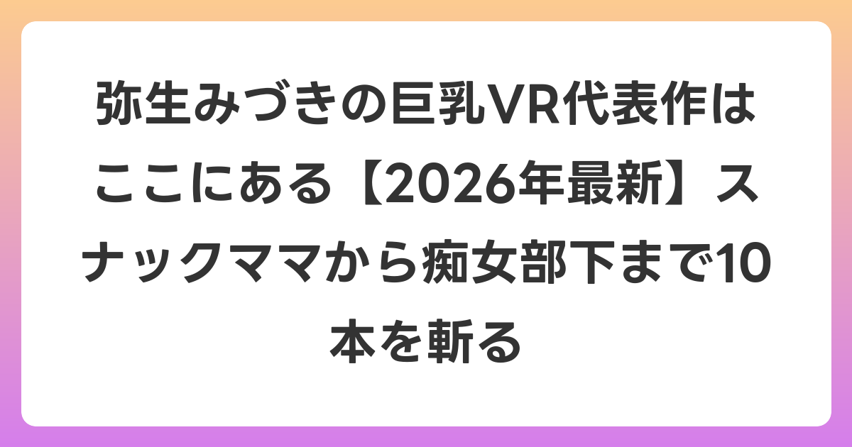 弥生みづきの巨乳VR代表作はここにある【2026年7月最新】スナックママから痴女部下まで10本を斬る