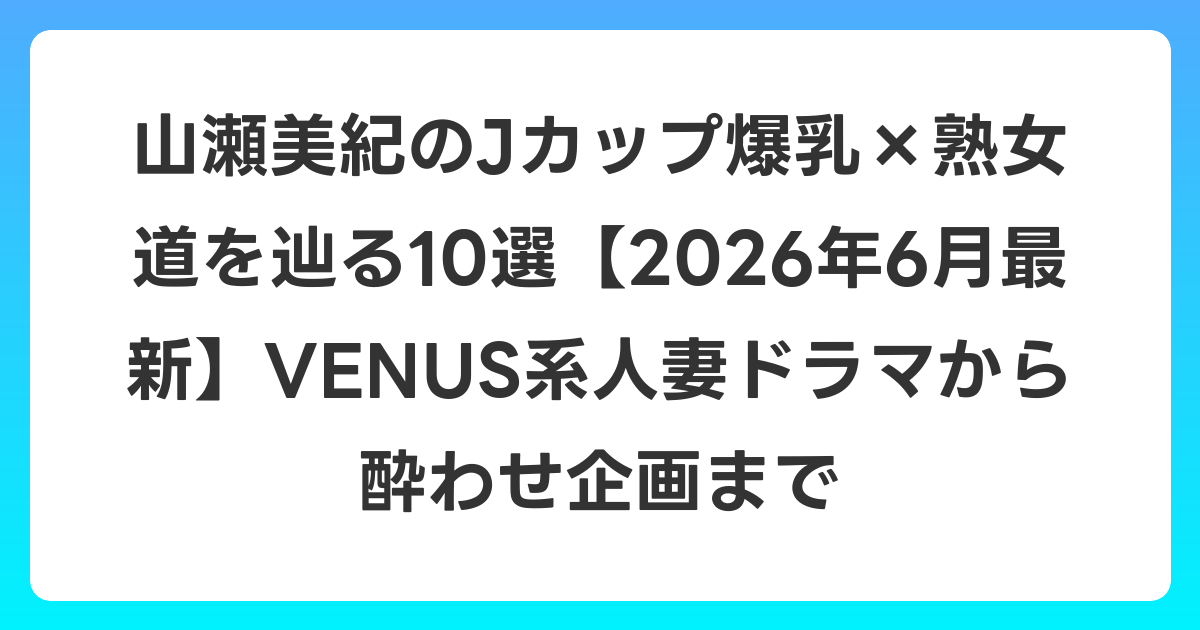 山瀬美紀のJカップ爆乳×熟女道を辿る10選【2026年7月最新】VENUS系人妻ドラマから酔わせ企画まで