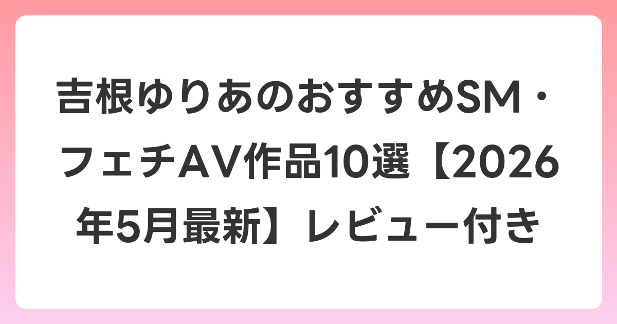 吉根ゆりあのおすすめSM・フェチAV作品10選【2026年6月最新】レビュー付き