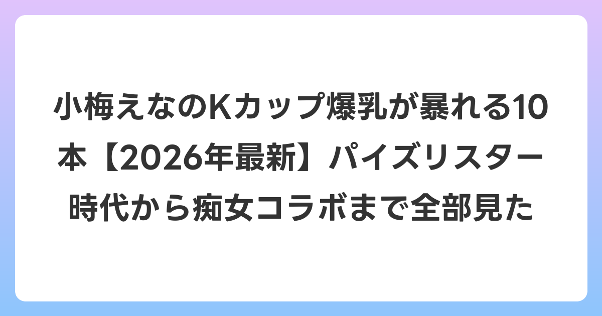 小梅えなのKカップ爆乳が暴れる10本【2026年6月最新】パイズリスター時代から痴女コラボまで全部見た