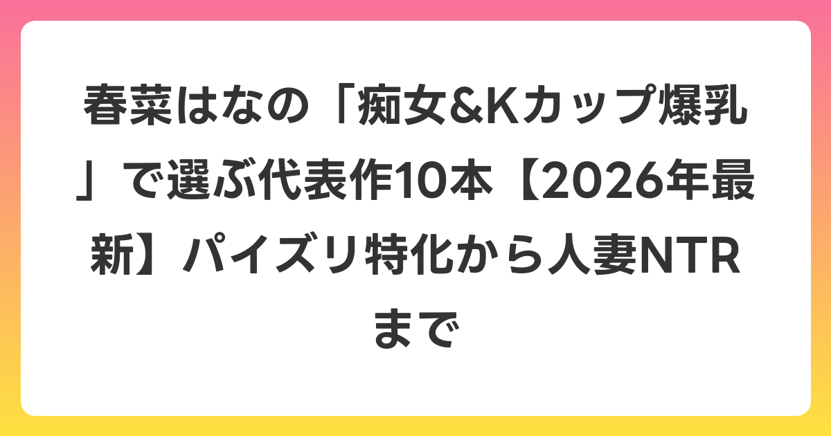 春菜はなの「痴女&Kカップ爆乳」で選ぶ代表作10本【2026年6月最新】パイズリ特化から人妻NTRまで