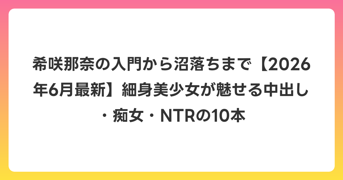 希咲那奈の入門から沼落ちまで【2026年7月最新】細身美少女が魅せる中出し・痴女・NTRの10本