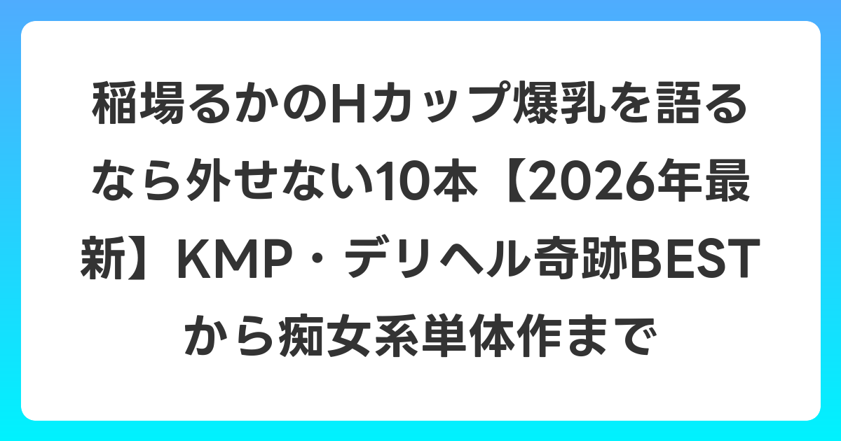 稲場るかのHカップ爆乳を語るなら外せない10本【2026年7月最新】KMP・デリヘル奇跡BESTから痴女系単体作まで