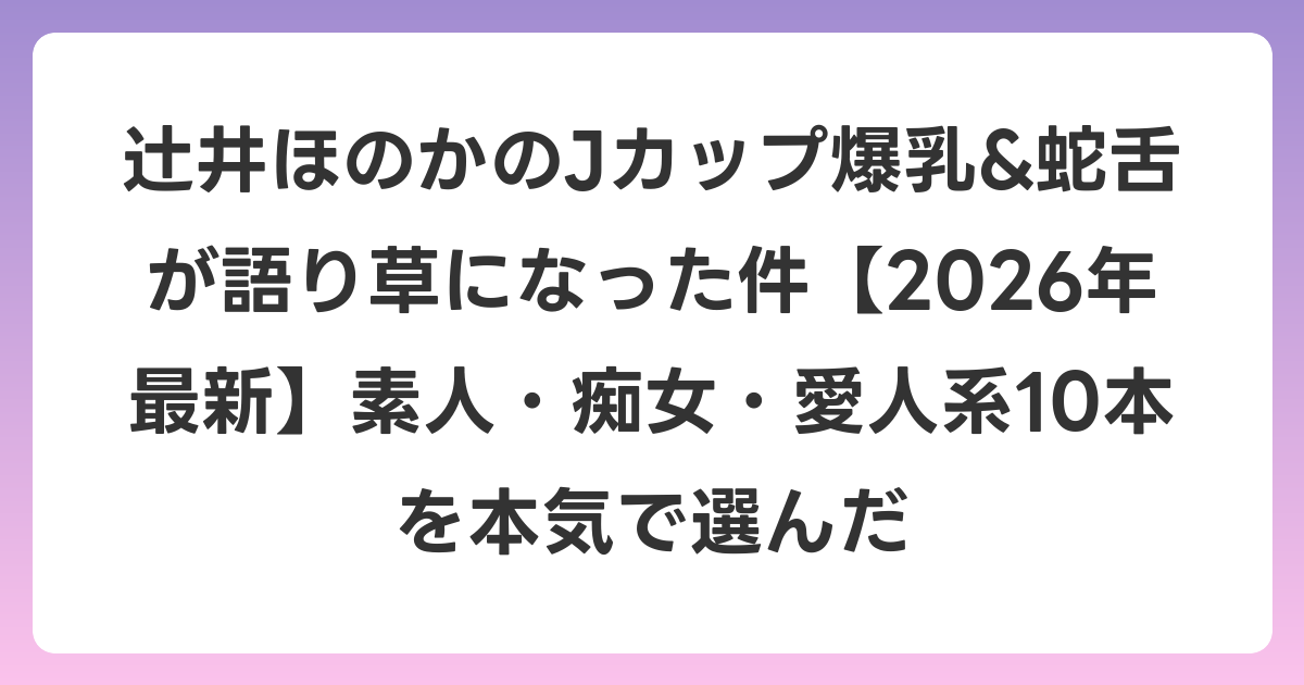辻井ほのかのJカップ爆乳&蛇舌が語り草になった件【2026年6月最新】素人・痴女・愛人系10本を本気で選んだ