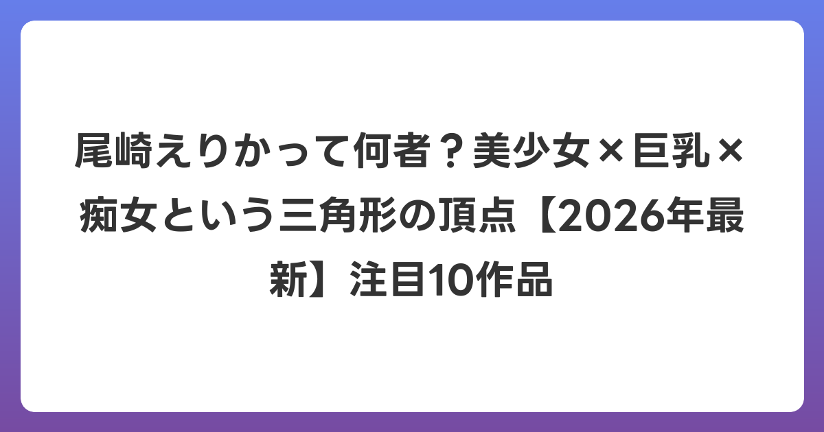 尾崎えりかって何者？美少女×巨乳×痴女という三角形の頂点【2026年6月最新】注目10作品