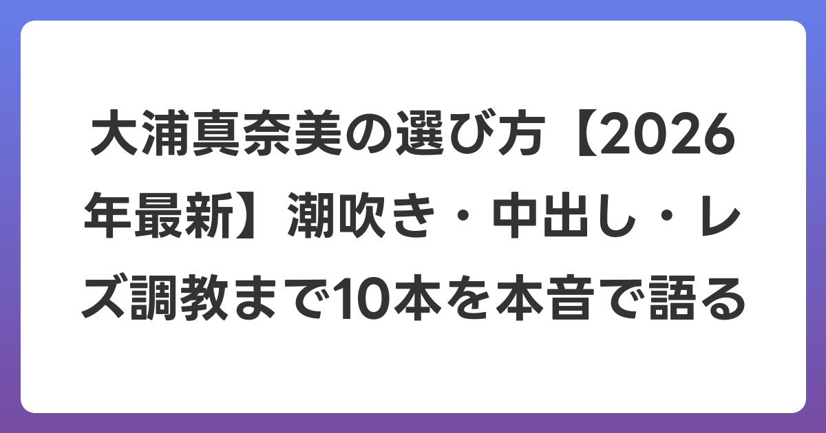 大浦真奈美の選び方【2026年6月最新】潮吹き・中出し・レズ調教まで10本を本音で語る