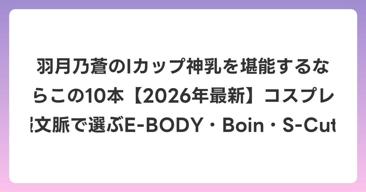 羽月乃蒼のIカップ神乳を堪能するならこの10本【2026年6月最新】コスプレ・制服文脈で選ぶE-BODY・Boin・S-Cute作品