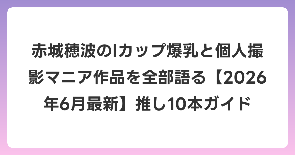 赤城穂波のIカップ爆乳と個人撮影マニア作品を全部語る【2026年7月最新】推し10本ガイド