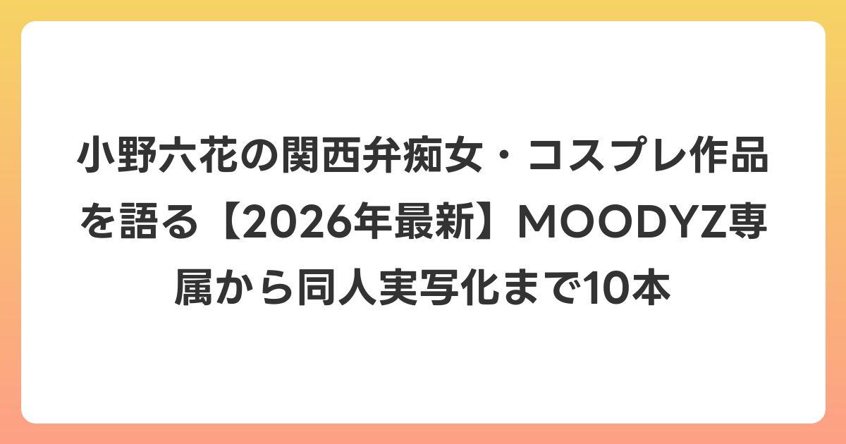 小野六花の関西弁痴女・コスプレ作品を語る【2026年6月最新】MOODYZ専属から同人実写化まで10本