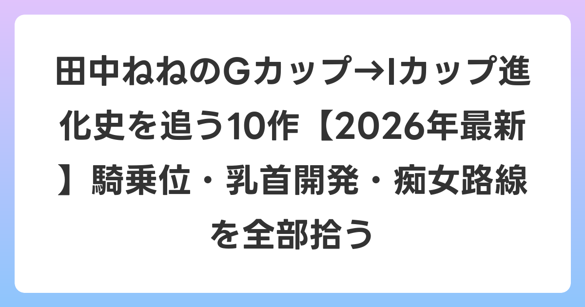 田中ねねのGカップ→Iカップ進化史を追う10作【2026年6月最新】騎乗位・乳首開発・痴女路線を全部拾う