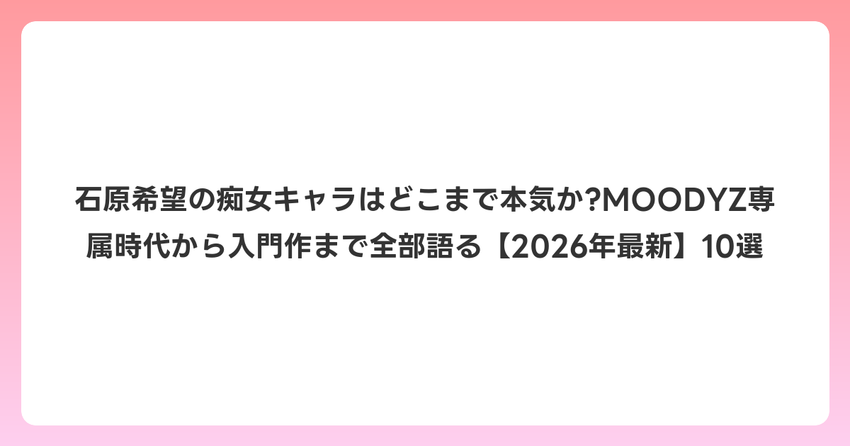 石原希望の痴女キャラはどこまで本気か?MOODYZ専属時代から入門作まで全部語る【2026年6月最新】10選
