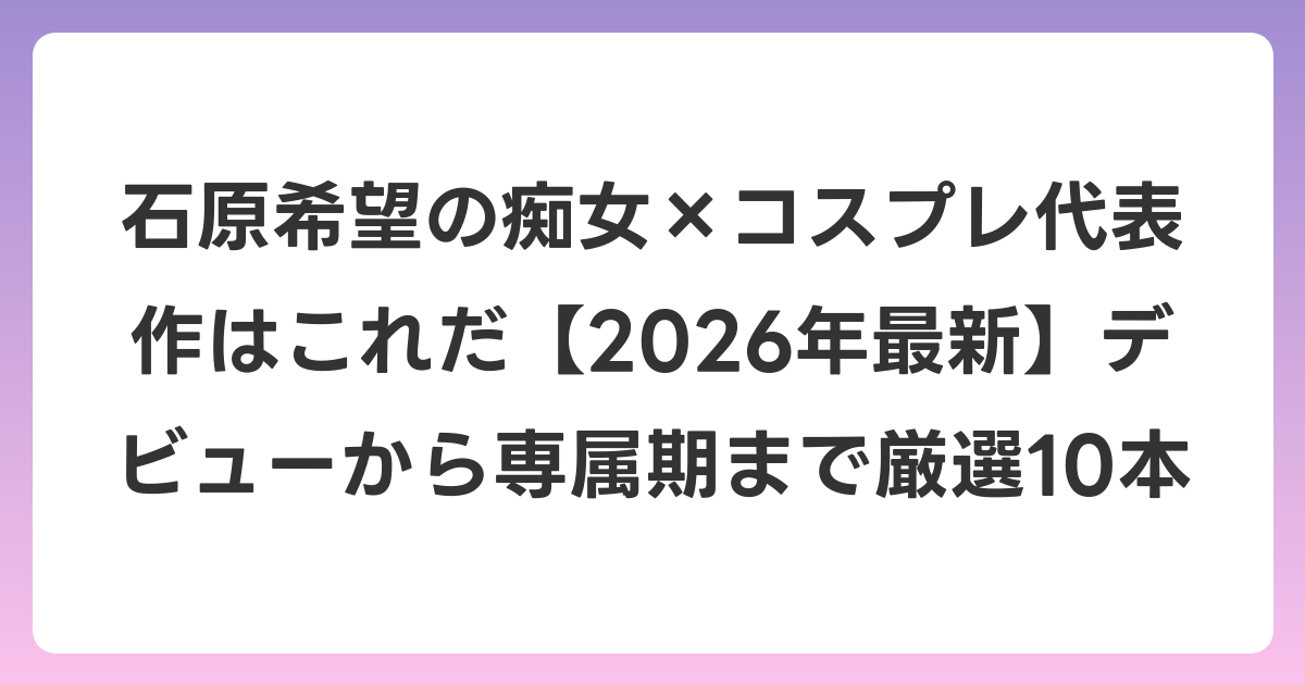 石原希望の痴女×コスプレ代表作はこれだ【2026年6月最新】デビューから専属期まで厳選10本