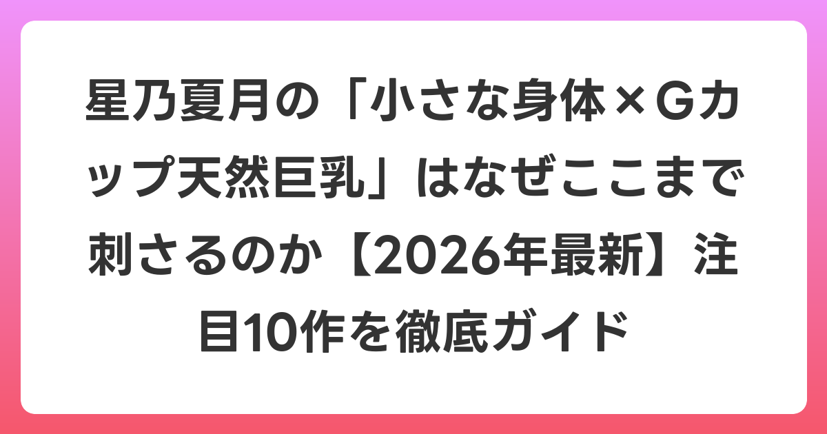 星乃夏月の「小さな身体×Gカップ天然巨乳」はなぜここまで刺さるのか【2026年6月最新】注目10作を徹底ガイド