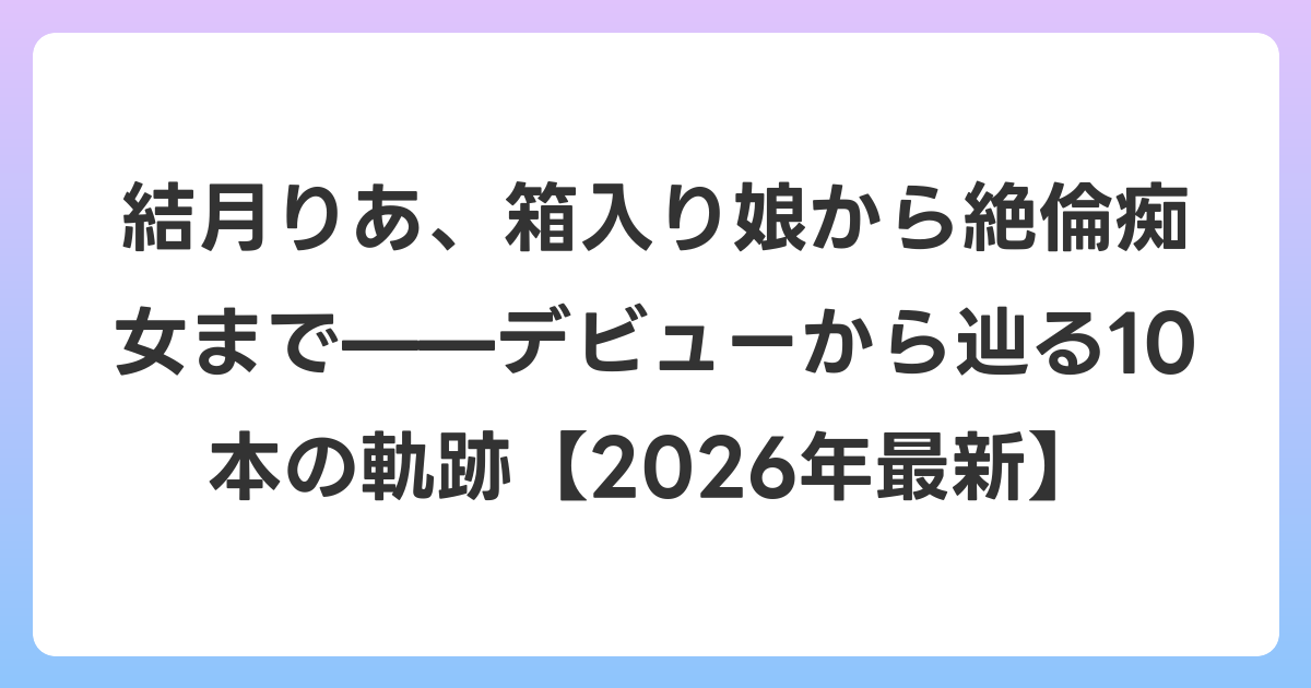 結月りあ、箱入り娘から絶倫痴女まで——デビューから辿る10本の軌跡【2026年6月最新】