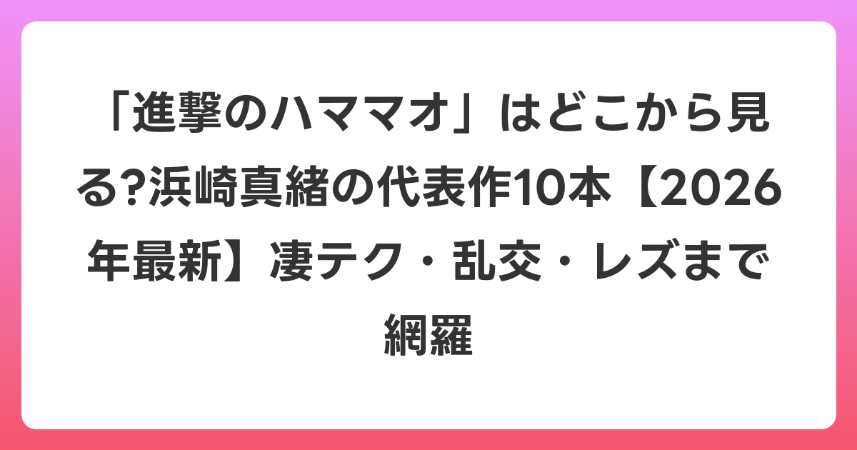「進撃のハママオ」はどこから見る?浜崎真緒の代表作10本【2026年6月最新】凄テク・乱交・レズまで網羅