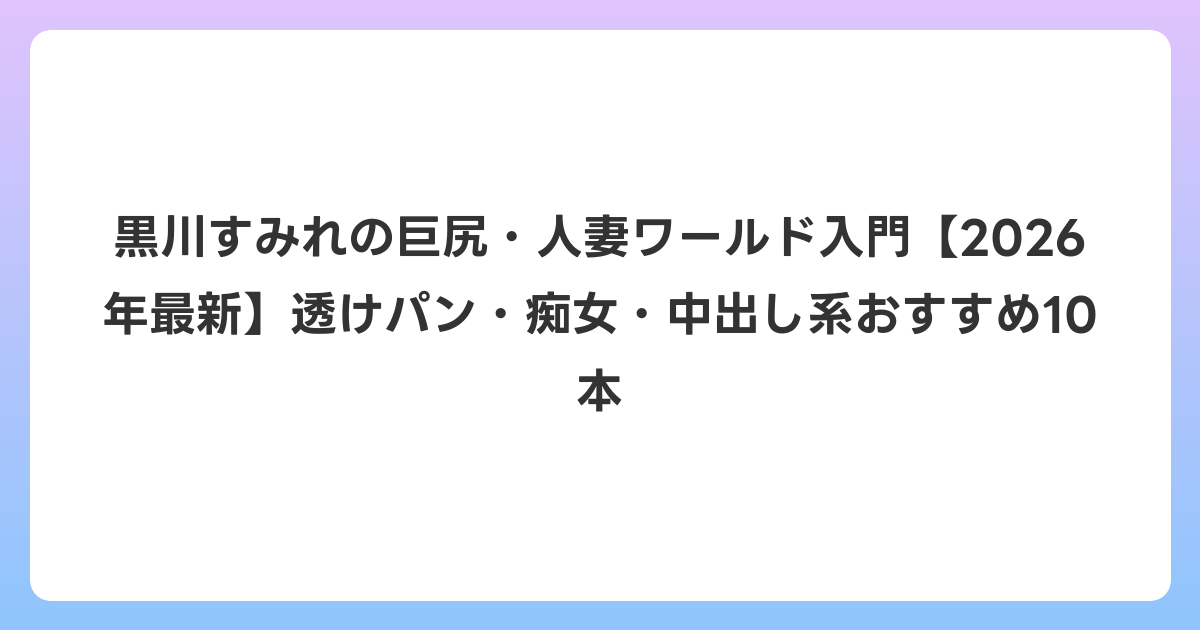 黒川すみれの巨尻・人妻ワールド入門【2026年6月最新】透けパン・痴女・中出し系おすすめ10本