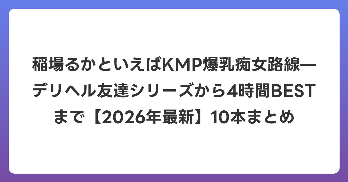 稲場るかといえばKMP爆乳痴女路線—デリヘル友達シリーズから4時間BESTまで【2026年6月最新】10本まとめ