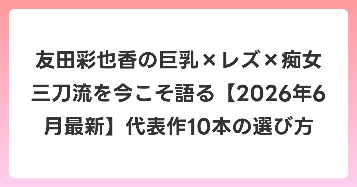友田彩也香の巨乳×レズ×痴女三刀流を今こそ語る【2026年7月最新】代表作10本の選び方
