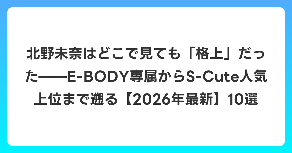 北野未奈はどこで見ても「格上」だった——E-BODY専属からS-Cute人気上位まで遡る【2026年6月最新】10選