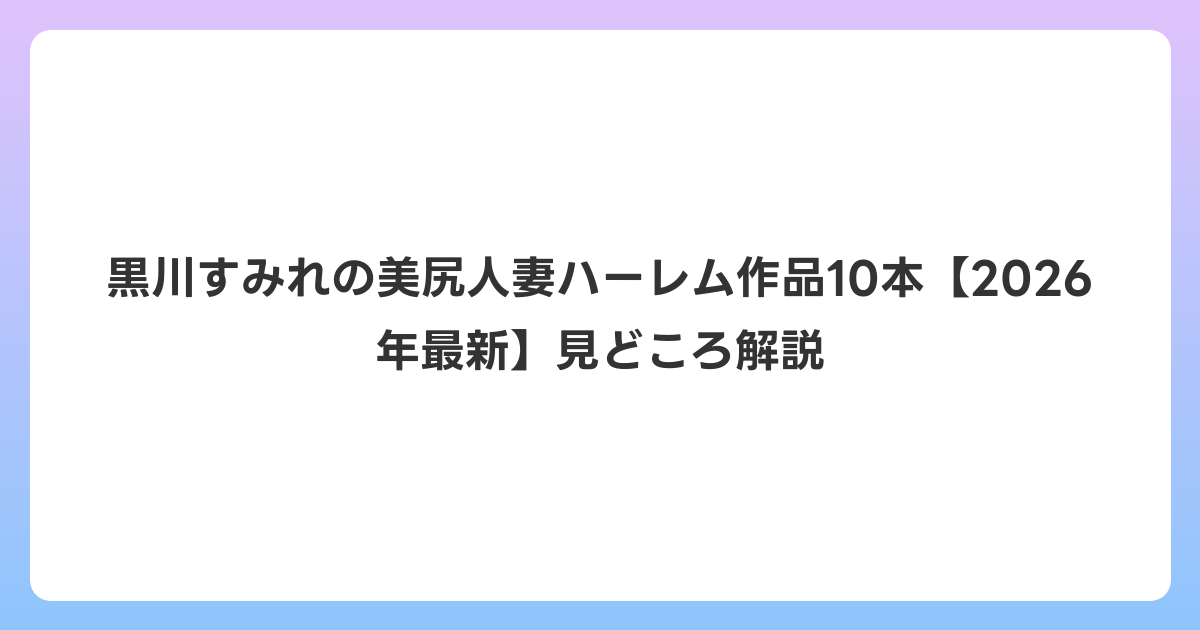 黒川すみれの美尻人妻ハーレム作品10本【2026年7月最新】見どころ解説