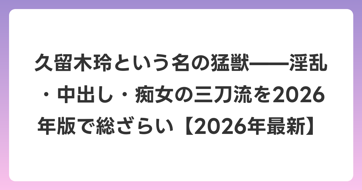 久留木玲という名の猛獣——淫乱・中出し・痴女の三刀流を2026年版で総ざらい【2026年6月最新】