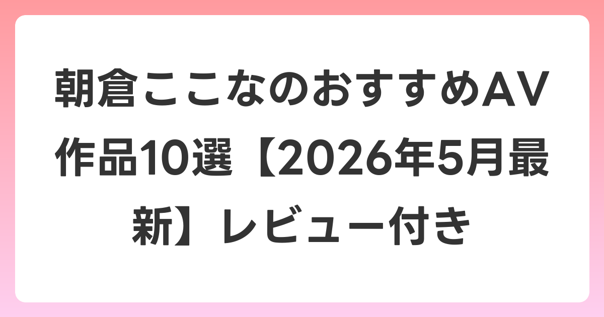 朝倉ここなのおすすめAV作品10選【2026年6月最新】レビュー付き