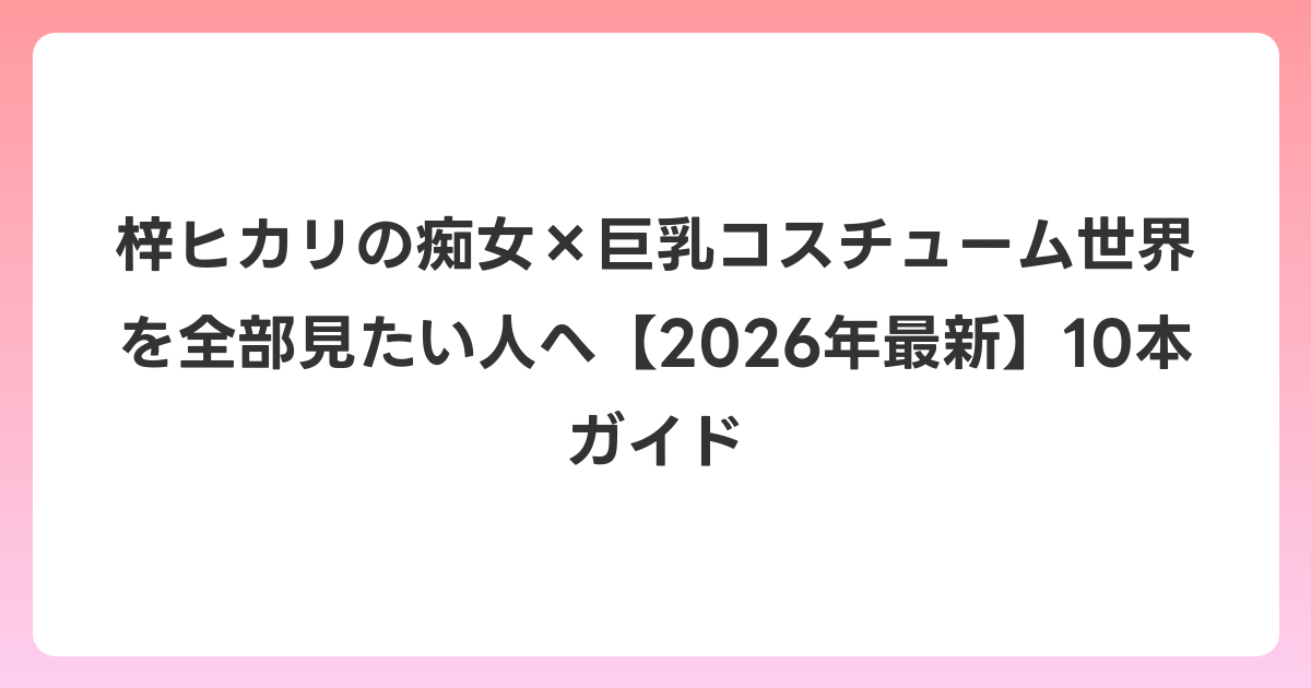 梓ヒカリの痴女×巨乳コスチューム世界を全部見たい人へ【2026年6月最新】10本ガイド