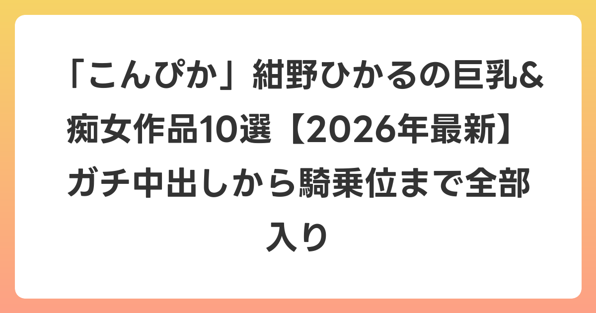 「こんぴか」紺野ひかるの巨乳&痴女作品10選【2026年7月最新】ガチ中出しから騎乗位まで全部入り