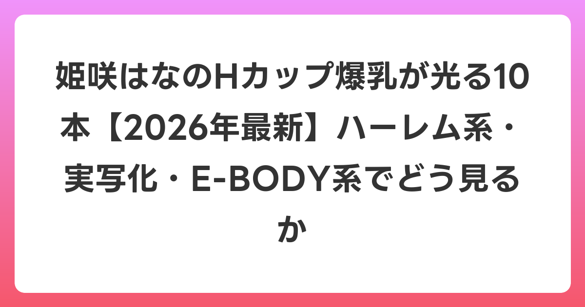 姫咲はなのHカップ爆乳が光る10本【2026年6月最新】ハーレム系・実写化・E-BODY系でどう見るか