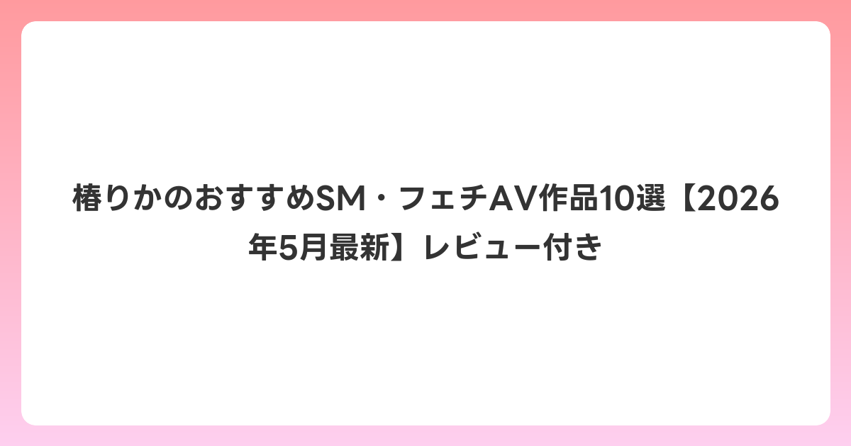 椿りかのおすすめSM・フェチAV作品10選【2026年6月最新】レビュー付き