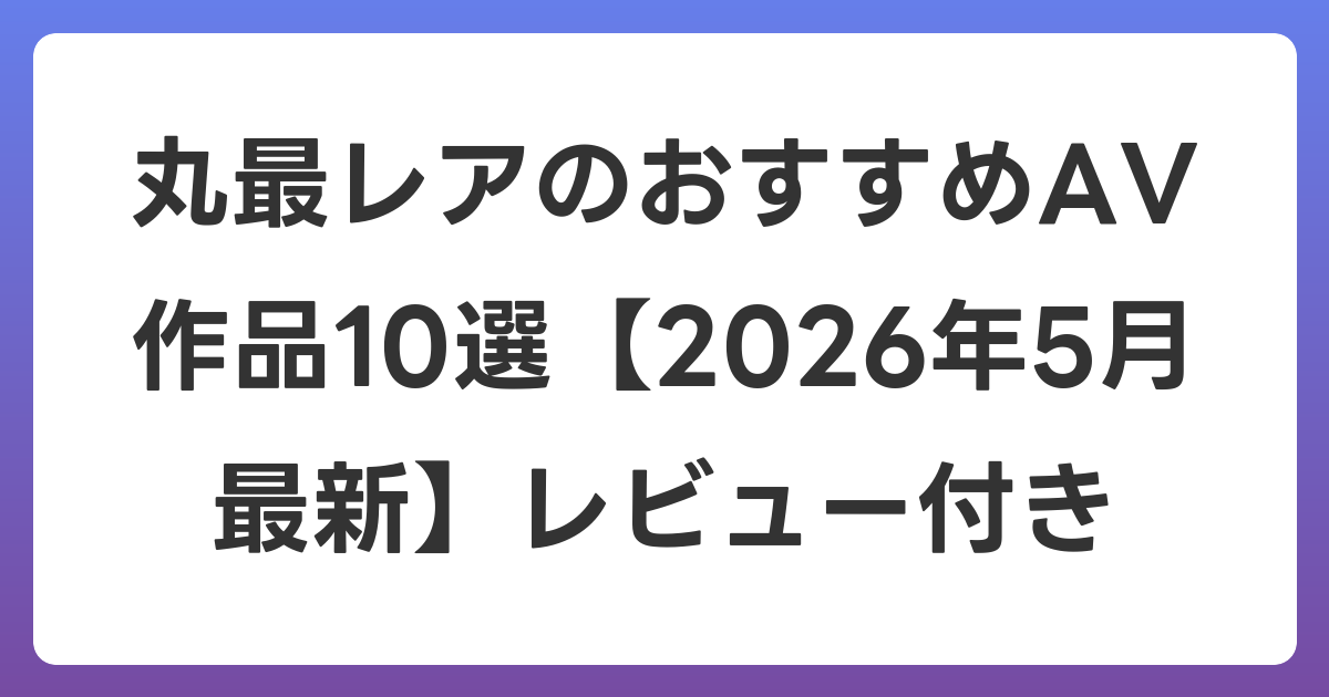 丸最レアのおすすめAV作品10選【2026年6月最新】レビュー付き