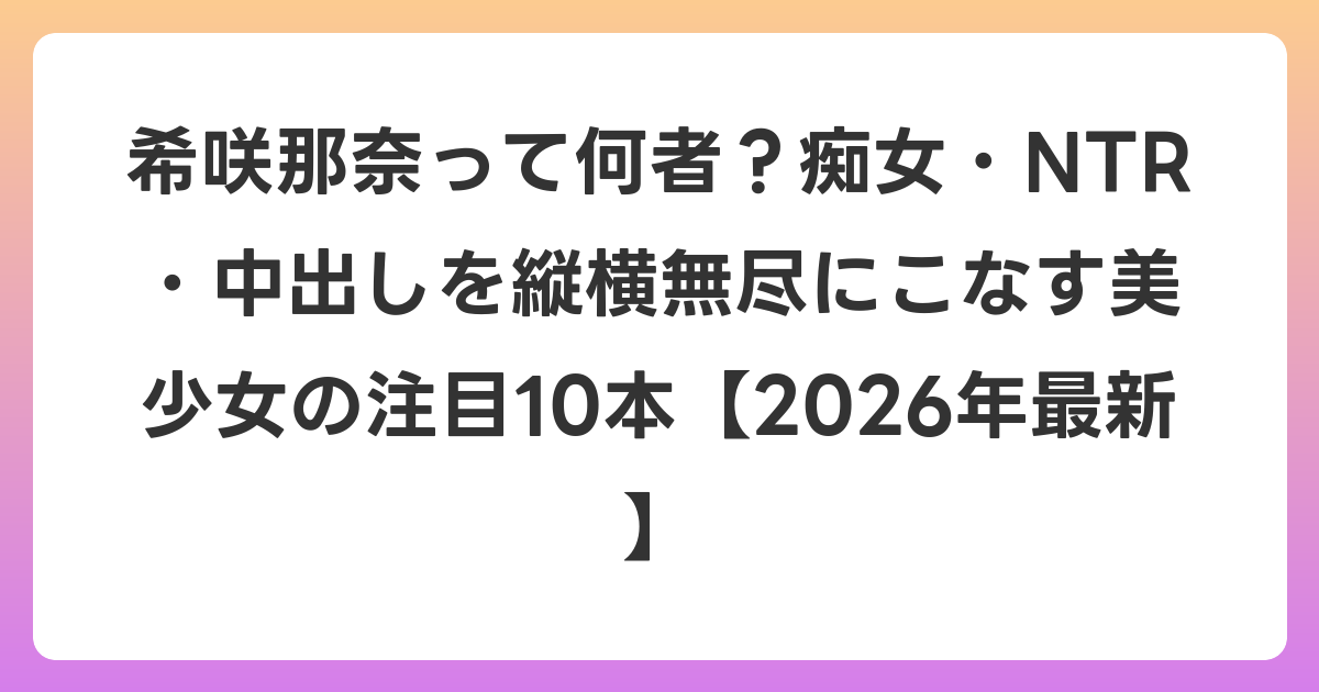希咲那奈って何者？痴女・NTR・中出しを縦横無尽にこなす美少女の注目10本【2026年6月最新】