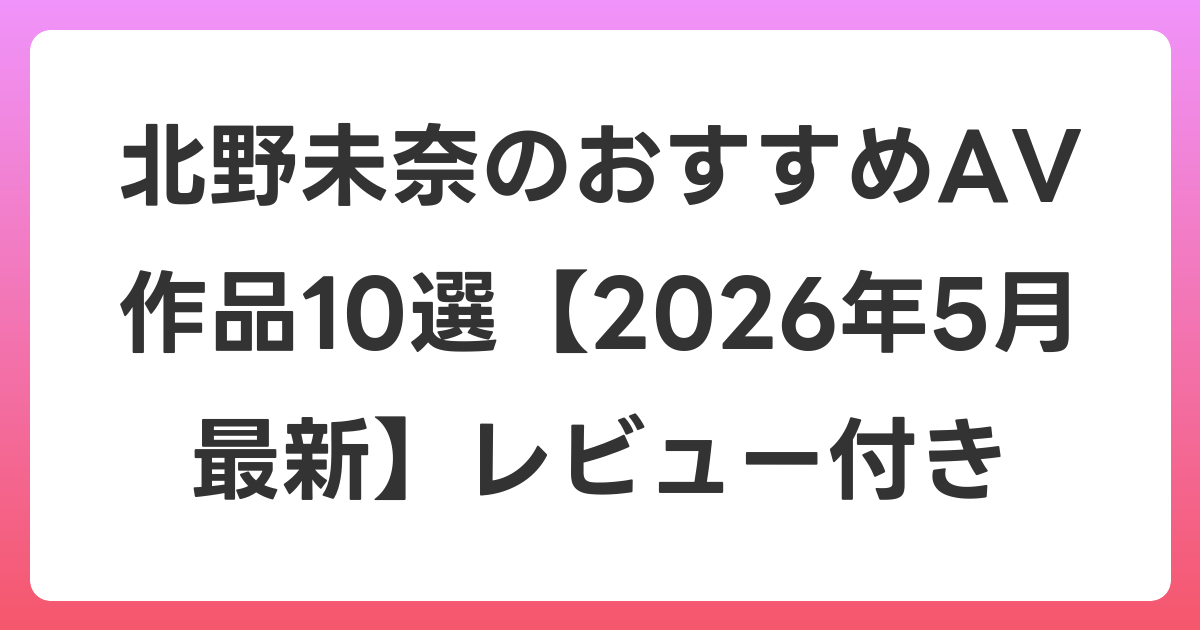 北野未奈のおすすめAV作品10選【2026年6月最新】レビュー付き