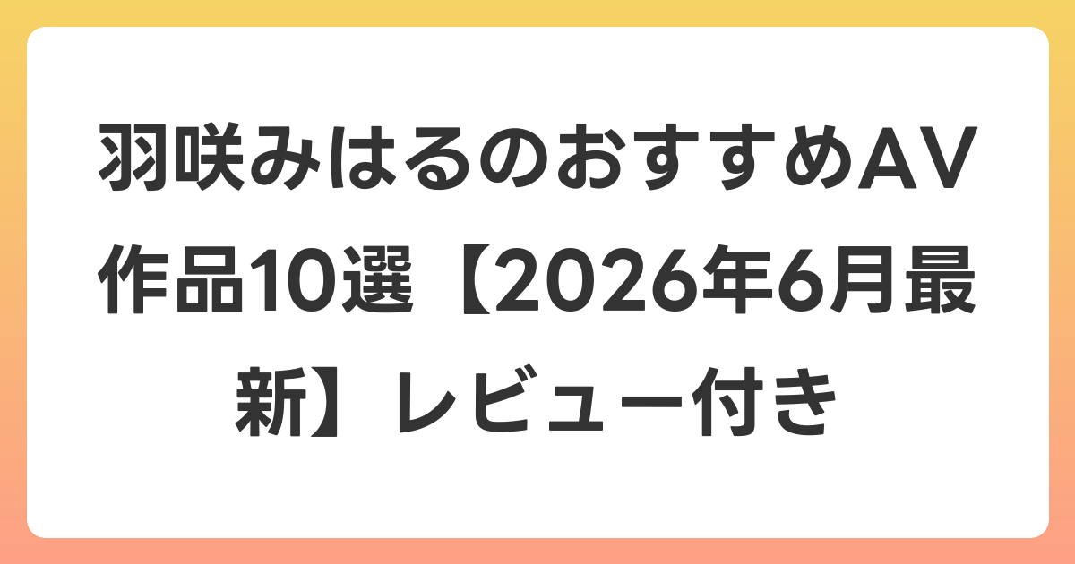 羽咲みはるのおすすめAV作品10選【2026年7月最新】レビュー付き