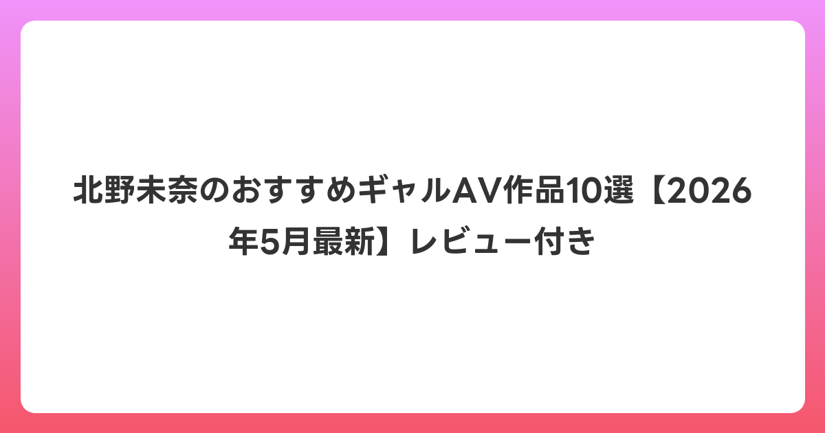 北野未奈のおすすめギャルAV作品10選【2026年6月最新】レビュー付き