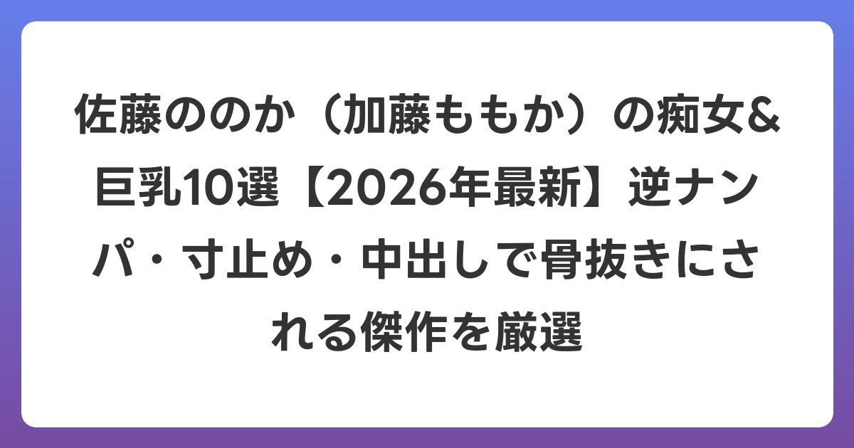 佐藤ののか(加藤ももか)の痴女&巨乳10選【2026年7月最新】逆ナンパ・寸止め・中出しで骨抜きにされる傑作を厳選