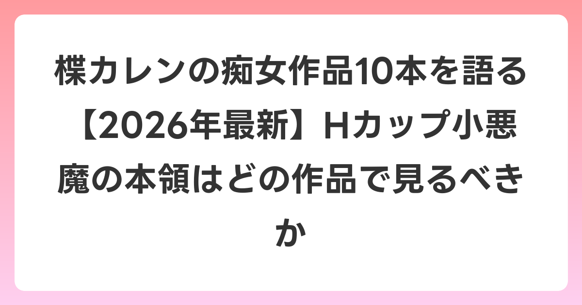 楪カレンの痴女作品10本を語る【2026年6月最新】Hカップ小悪魔の本領はどの作品で見るべきか