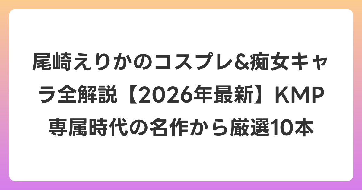 尾崎えりかのコスプレ&痴女キャラ全解説【2026年6月最新】KMP専属時代の名作から厳選10本