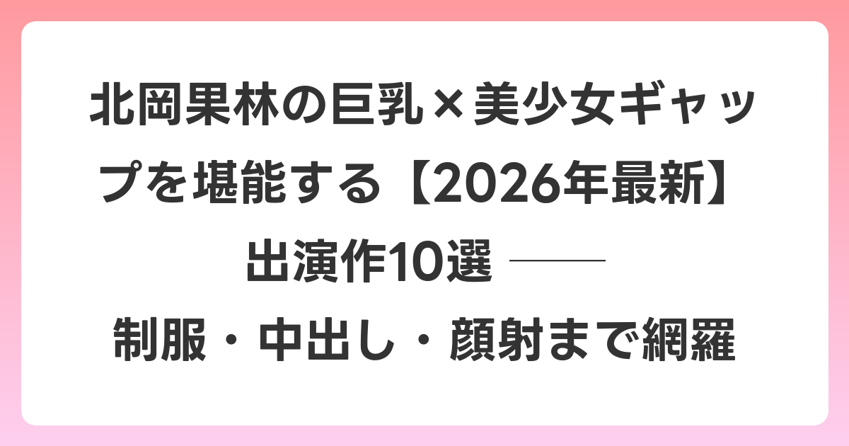 北岡果林の巨乳×美少女ギャップを堪能する【2026年7月最新】出演作10選 ── 制服・中出し・顔射まで網羅