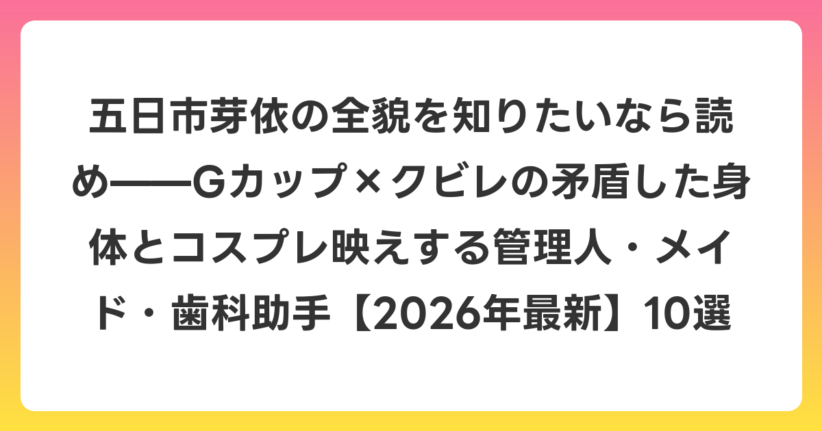五日市芽依の全貌を知りたいなら読め——Gカップ×クビレの矛盾した身体とコスプレ映えする管理人・メイド・歯科助手【2026年6月最新】10選