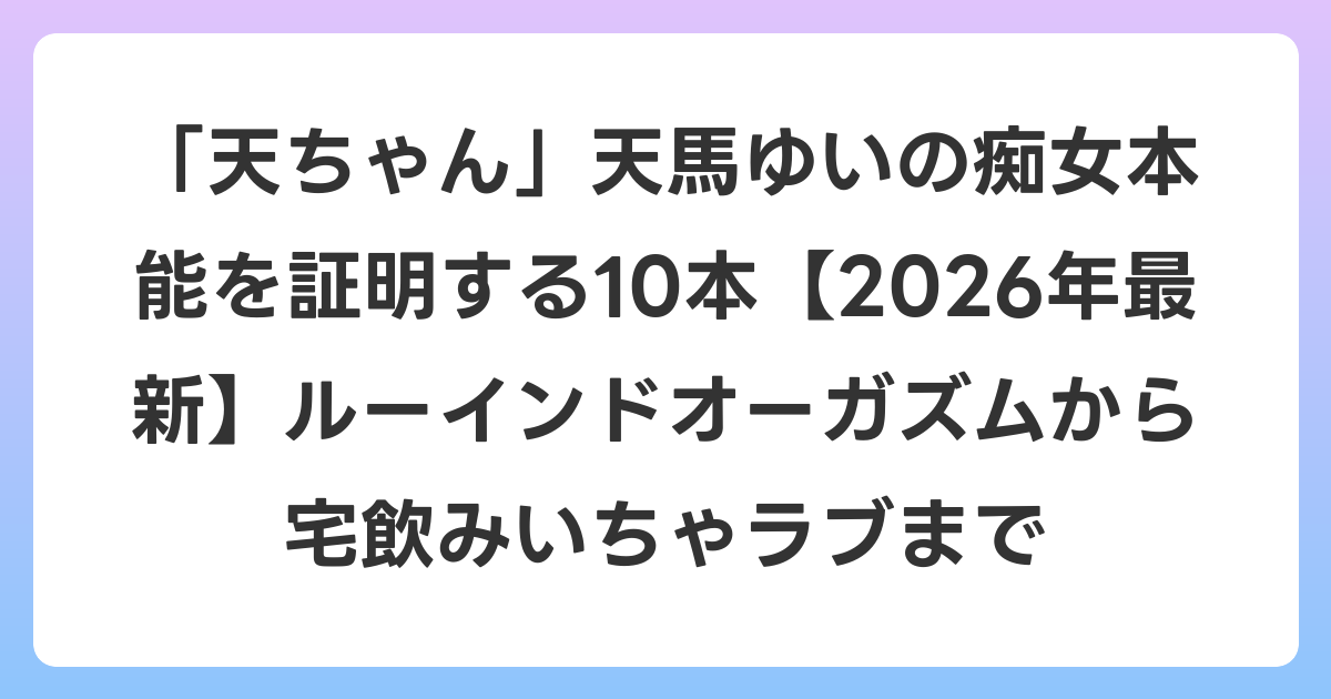 「天ちゃん」天馬ゆいの痴女本能を証明する10本【2026年6月最新】ルーインドオーガズムから宅飲みいちゃラブまで
