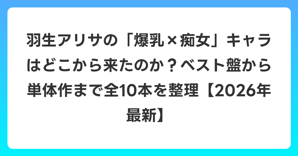 羽生アリサの「爆乳×痴女」キャラはどこから来たのか?ベスト盤から単体作まで全10本を整理【2026年6月最新】