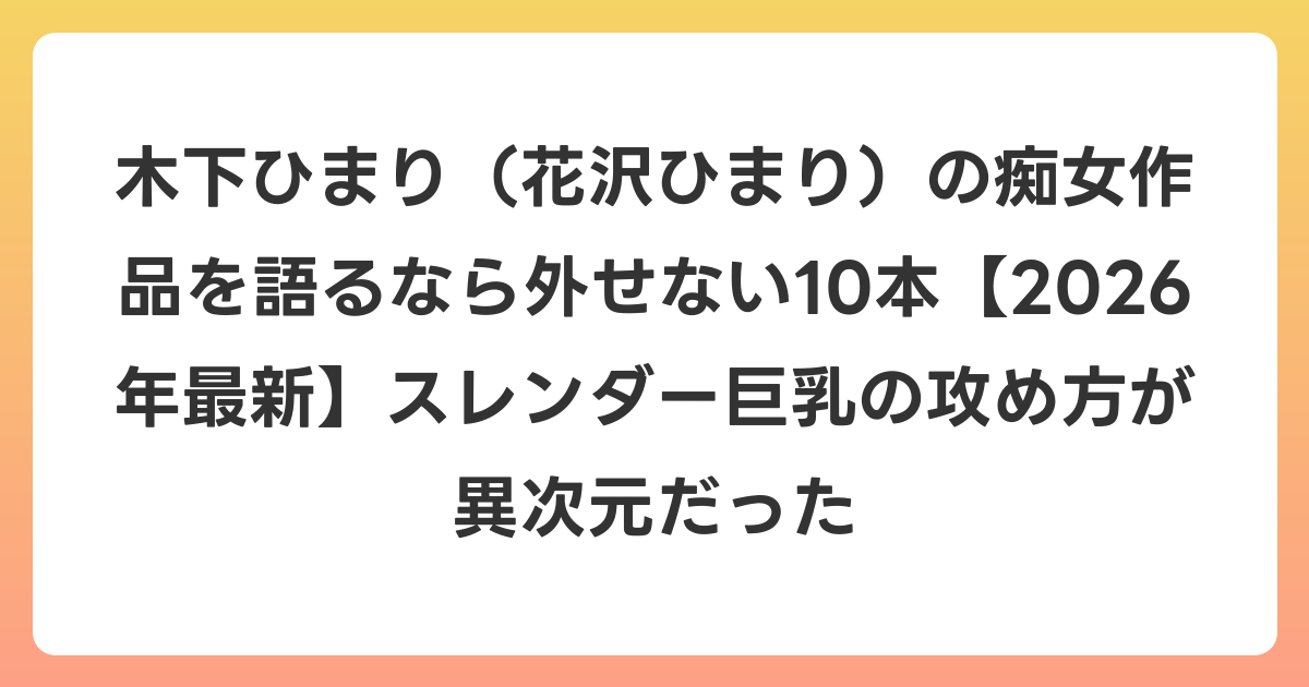 木下ひまり（花沢ひまり）の痴女作品を語るなら外せない10本【2026年6月最新】スレンダー巨乳の攻め方が異次元だった