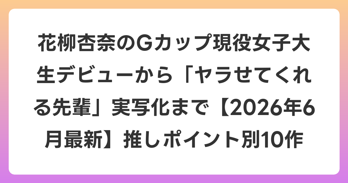 花柳杏奈のGカップ現役女子大生デビューから「ヤラせてくれる先輩」実写化まで【2026年7月最新】推しポイント別10作