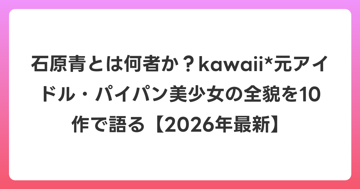 石原青とは何者か?kawaii*元アイドル・パイパン美少女の全貌を10作で語る【2026年6月最新】