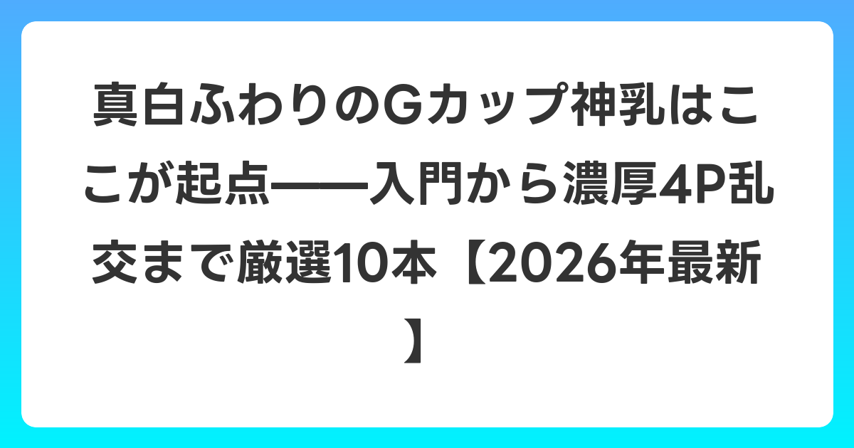 真白ふわりのGカップ神乳はここが起点——入門から濃厚4P乱交まで厳選10本【2026年7月最新】