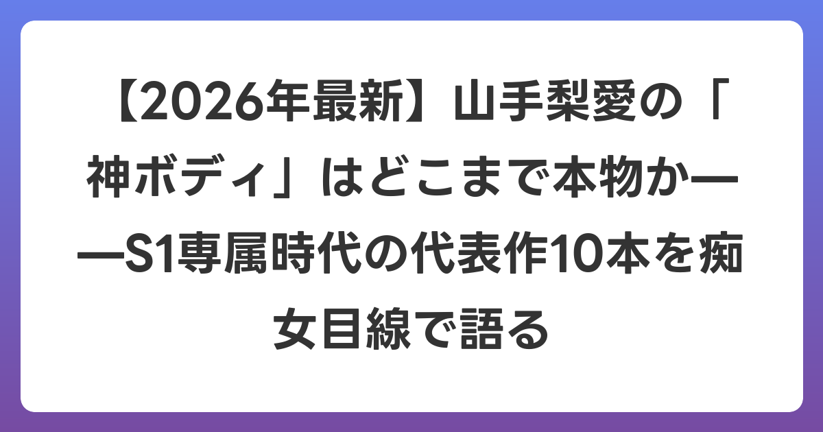 【2026年6月最新】山手梨愛の「神ボディ」はどこまで本物か——S1専属時代の代表作10本を痴女目線で語る