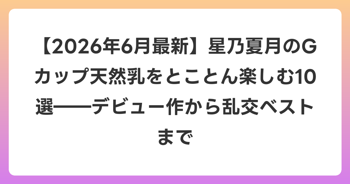 【2026年7月最新】星乃夏月のGカップ天然乳をとことん楽しむ10選――デビュー作から乱交ベストまで