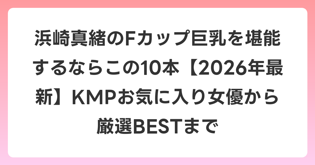 浜崎真緒のFカップ巨乳を堪能するならこの10本【2026年7月最新】KMPお気に入り女優から厳選BESTまで