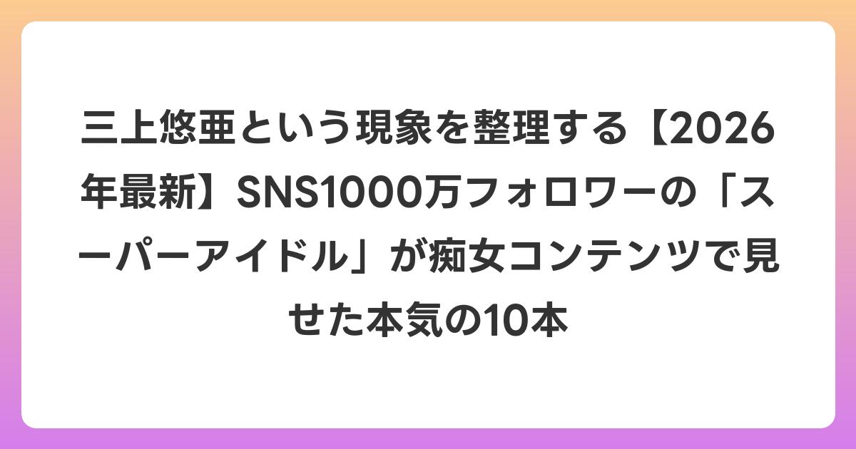三上悠亜という現象を整理する【2026年6月最新】SNS1000万フォロワーの「スーパーアイドル」が痴女コンテンツで見せた本気の10本